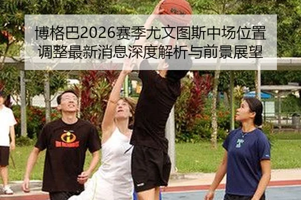 博格巴2026赛季尤文图斯中场位置调整最新消息深度解析与前景展望